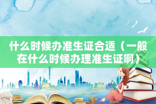什么時候辦準生證合適（一般在什么時候辦理準生證啊）