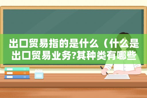 出口貿易指的是什么（什么是出口貿易業務?其種類有哪些?）