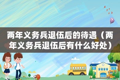 兩年義務兵退伍后的待遇（兩年義務兵退伍后有什么好處）