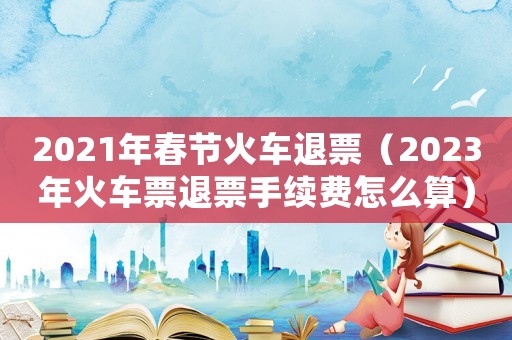 2021年春節火車退票（2023年火車票退票手續費怎么算）