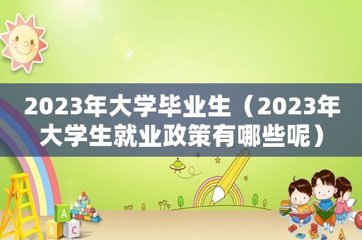 2023年大學畢業生（2023年大學生就業政策有哪些呢）