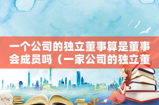 一個(gè)公司的獨(dú)立董事算是董事會(huì)成員嗎（一家公司的獨(dú)立董事是什么）