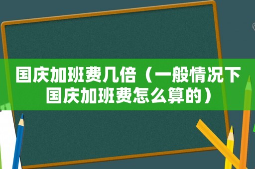 國慶加班費幾倍（一般情況下國慶加班費怎么算的）