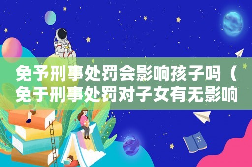 免予刑事處罰會影響孩子嗎（免于刑事處罰對子女有無影響）