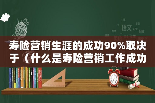 壽險營銷生涯的成功90%取決于（什么是壽險營銷工作成功的基石）