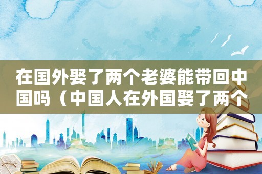 在國外娶了兩個老婆能帶回中國嗎（中國人在外國娶了兩個媳婦犯法嗎?）