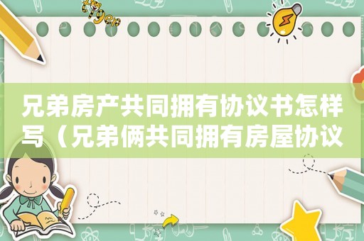 兄弟房產共同擁有協議書怎樣寫（兄弟倆共同擁有房屋協議書怎么寫模板）