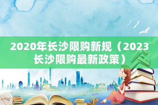 2020年長沙限購新規（2023長沙限購最新政策）