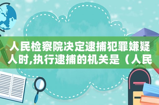 人民檢察院決定逮捕犯罪嫌疑人時,執行逮捕的機關是（人民檢察院批準逮捕并執行逮捕對嗎）