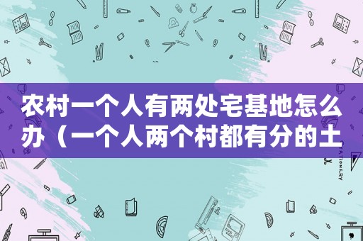 農(nóng)村一個人有兩處宅基地怎么辦（一個人兩個村都有分的土地怎么辦）