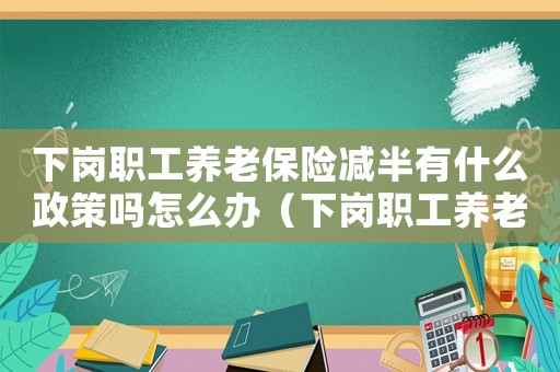 下崗職工養(yǎng)老保險減半有什么政策嗎怎么辦（下崗職工養(yǎng)老保險減半有什么政策嗎）