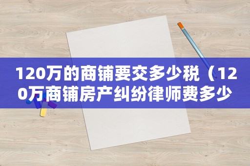 120萬的商鋪要交多少稅（120萬商鋪房產糾紛律師費多少呢）
