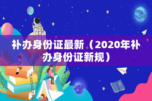 補辦身份證最新（2020年補辦身份證新規）
