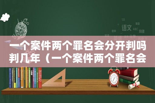 一個案件兩個罪名會分開判嗎判幾年（一個案件兩個罪名會分開判嗎）