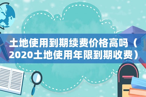 土地使用到期續費價格高嗎（2020土地使用年限到期收費）