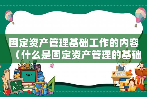 固定資產管理基礎工作的內容（什么是固定資產管理的基礎數據）