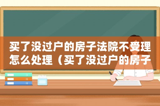 買了沒過戶的房子法院不受理怎么處理（買了沒過戶的房子法院不受理）