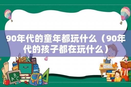 90年代的童年都玩什么（90年代的孩子都在玩什么）