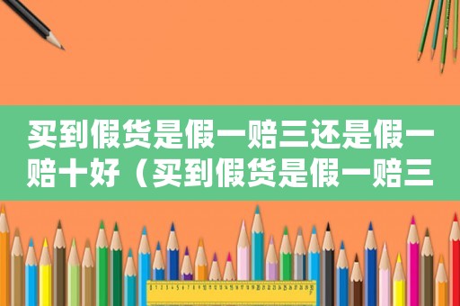 買(mǎi)到假貨是假一賠三還是假一賠十好（買(mǎi)到假貨是假一賠三還是假一賠十）