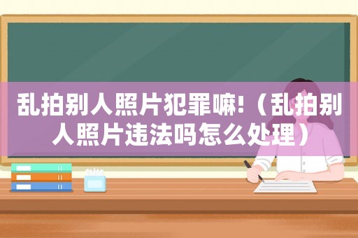 亂拍別人照片犯罪嘛!（亂拍別人照片違法嗎怎么處理）