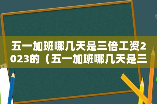 五一加班哪幾天是三倍工資2023的（五一加班哪幾天是三倍工資2023）