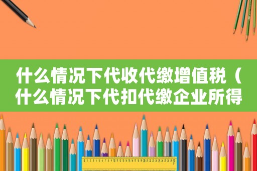 什么情況下代收代繳增值稅（什么情況下代扣代繳企業所得稅）