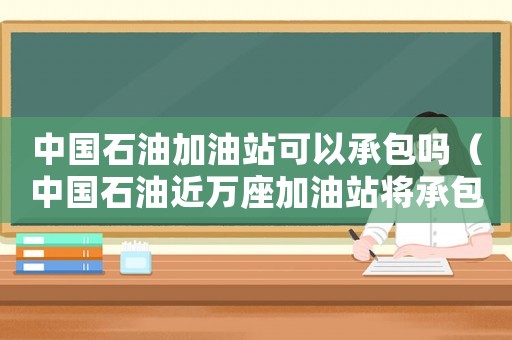 中國石油加油站可以承包嗎（中國石油近萬座加油站將承包經營什么）