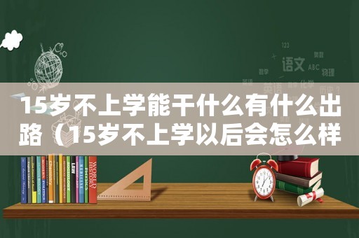 15歲不上學能干什么有什么出路（15歲不上學以后會怎么樣）