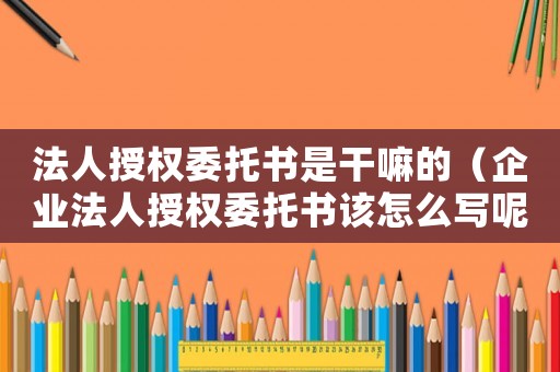 法人授權委托書是干嘛的（企業法人授權委托書該怎么寫呢）