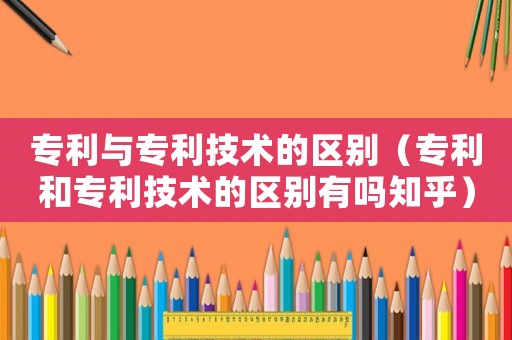 專利與專利技術(shù)的區(qū)別（專利和專利技術(shù)的區(qū)別有嗎知乎）