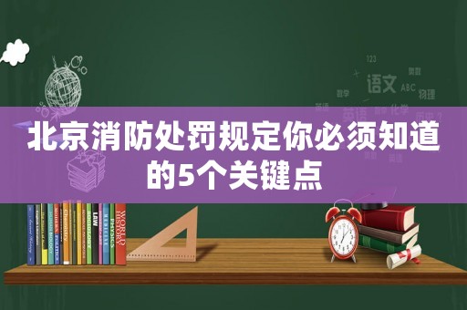 北京消防處罰規定你必須知道的5個關鍵點