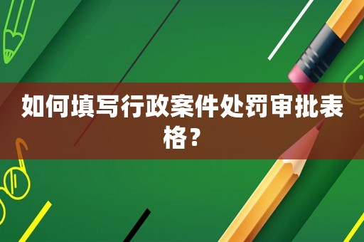 如何填寫(xiě)行政案件處罰審批表格？