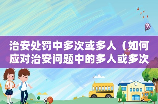 治安處罰中多次或多人（如何應對治安問題中的多人或多次違法情況）