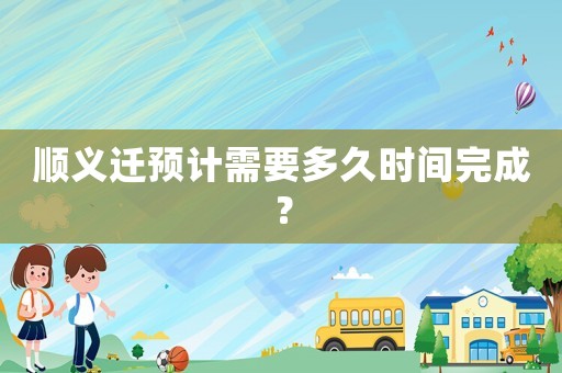 順義遷預(yù)計(jì)需要多久時(shí)間完成？