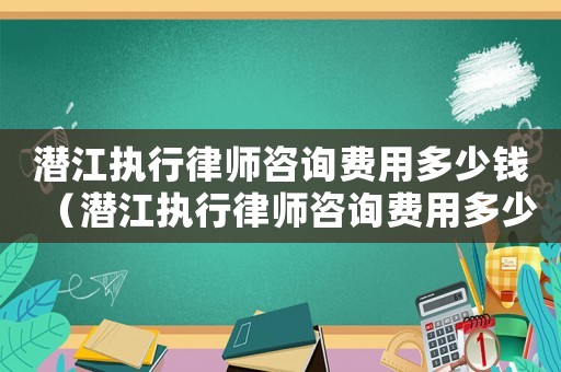 潛江執行律師咨詢費用多少錢（潛江執行律師咨詢費用多少）
