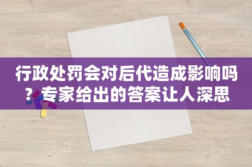 行政處罰會對后代造成影響嗎？專家給出的答案讓人深思