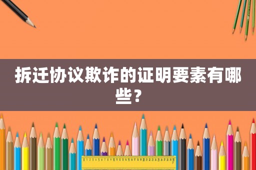 拆遷協(xié)議欺詐的證明要素有哪些？
