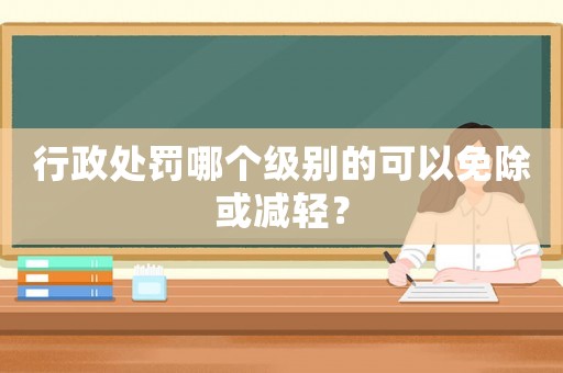 行政處罰哪個級別的可以免除或減輕？