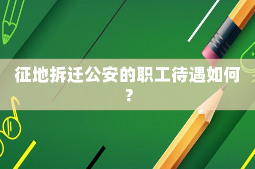 征地拆遷公安的職工待遇如何？