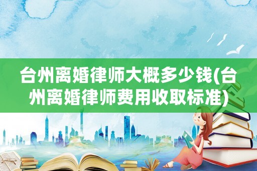 臺州離婚律師大概多少錢(臺州離婚律師費用收取標準)