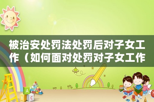 被治安處罰法處罰后對子女工作（如何面對處罰對子女工作的影響）