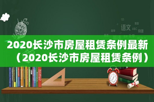 2020長(zhǎng)沙市房屋租賃條例最新（2020長(zhǎng)沙市房屋租賃條例）