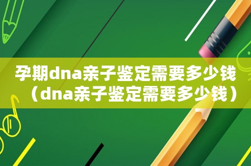 孕期dna親子鑒定需要多少錢（dna親子鑒定需要多少錢）