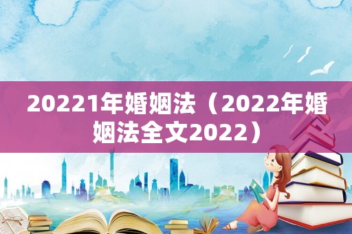 20221年婚姻法（2022年婚姻法全文2022）