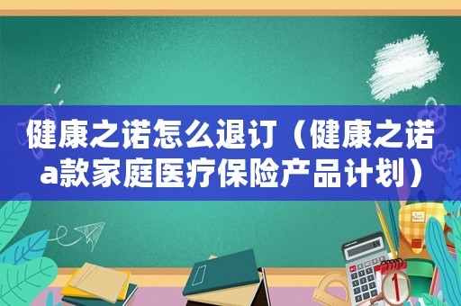 健康之諾怎么退訂（健康之諾a款家庭醫(yī)療保險產(chǎn)品計劃）