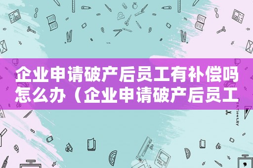 企業(yè)申請(qǐng)破產(chǎn)后員工有補(bǔ)償嗎怎么辦（企業(yè)申請(qǐng)破產(chǎn)后員工有補(bǔ)償嗎）