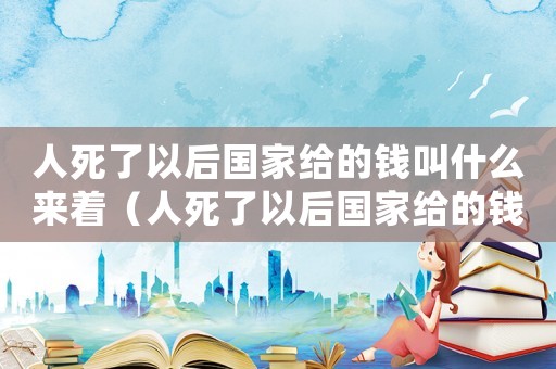 人死了以后國家給的錢叫什么來著（人死了以后國家給的錢叫什么）