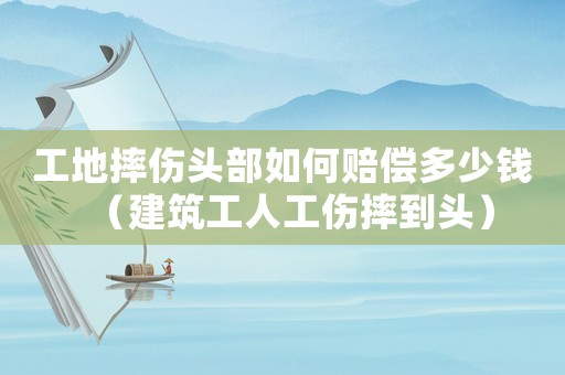 工地摔傷頭部如何賠償多少錢（建筑工人工傷摔到頭）