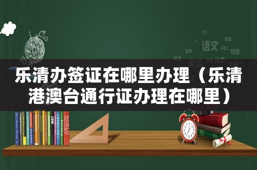 樂清辦簽證在哪里辦理（樂清港澳臺通行證辦理在哪里）