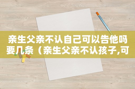 親生父親不認自己可以告他嗎要幾條（親生父親不認孩子,可以報警嗎）